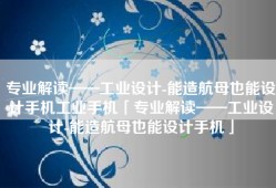 专业解读——工业设计-能造航母也能设计手机工业手机「专业解读——工业设计-能造航母也能设计手机」